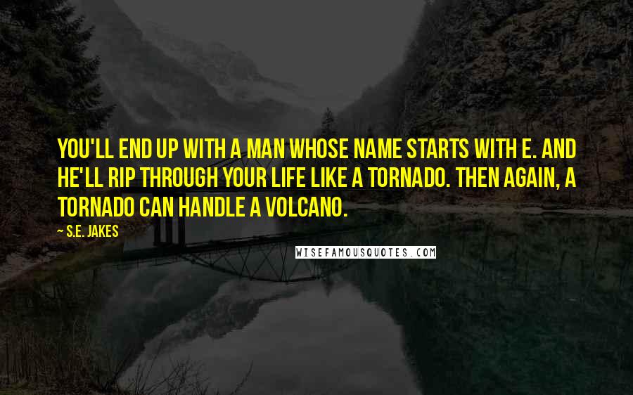 S.E. Jakes quotes: You'll end up with a man whose name starts with E. And he'll rip through your life like a tornado. Then again, a tornado can handle a volcano. S.E. Jakes quotes: You'll end up with a man whose name starts with E. And he'll rip through your life like a tornado. Then again, a tornado can handle a volcano.