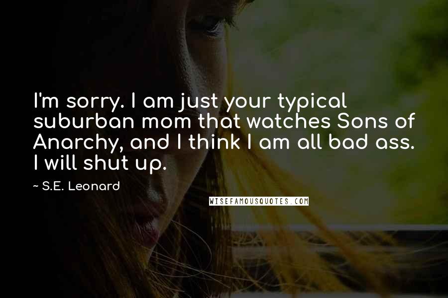 S.E. Leonard quotes: I'm sorry. I am just your typical suburban mom that watches Sons of Anarchy, and I think I am all bad ass. I will shut up.