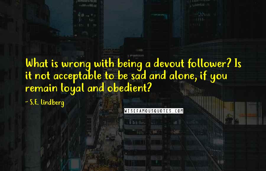 S.E. Lindberg quotes: What is wrong with being a devout follower? Is it not acceptable to be sad and alone, if you remain loyal and obedient?