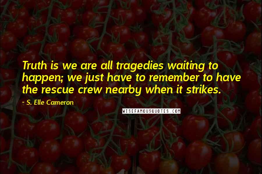 S. Elle Cameron quotes: Truth is we are all tragedies waiting to happen; we just have to remember to have the rescue crew nearby when it strikes.