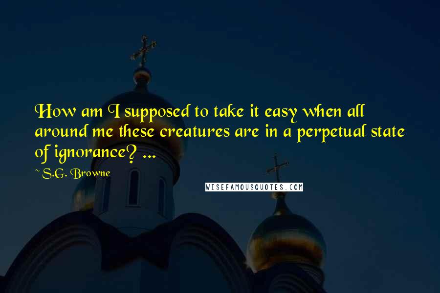 S.G. Browne quotes: How am I supposed to take it easy when all around me these creatures are in a perpetual state of ignorance? ... S.G. Browne quotes: How am I supposed to take it easy when all around me these creatures are in a perpetual state of ignorance? ...