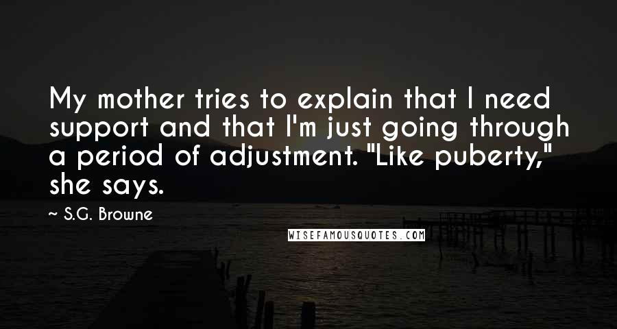S.G. Browne quotes: My mother tries to explain that I need support and that I'm just going through a period of adjustment. "Like puberty," she says. S.G. Browne quotes: My mother tries to explain that I need support and that I'm just going through a period of adjustment. "Like puberty," she says.