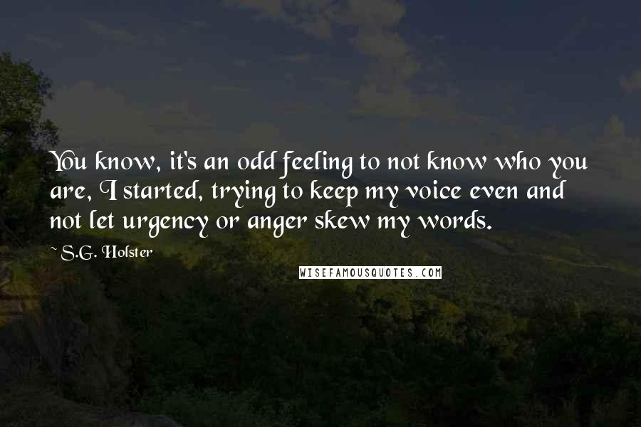 S.G. Holster quotes: You know, it's an odd feeling to not know who you are, I started, trying to keep my voice even and not let urgency or anger skew my words. S.G. Holster quotes: You know, it's an odd feeling to not know who you are, I started, trying to keep my voice even and not let urgency or anger skew my words.