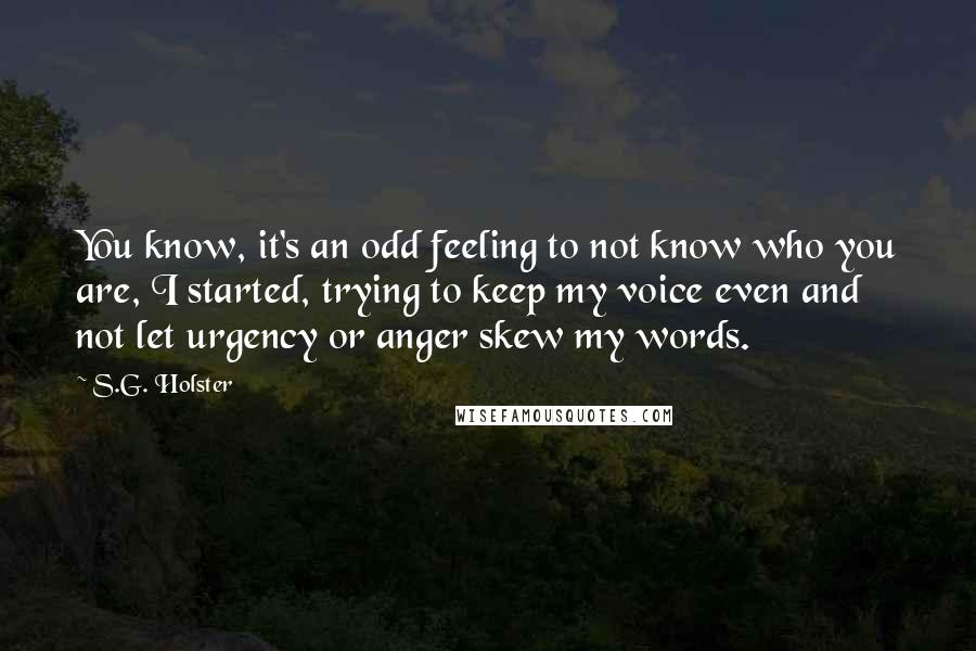 S.G. Holster quotes: You know, it's an odd feeling to not know who you are, I started, trying to keep my voice even and not let urgency or anger skew my words.