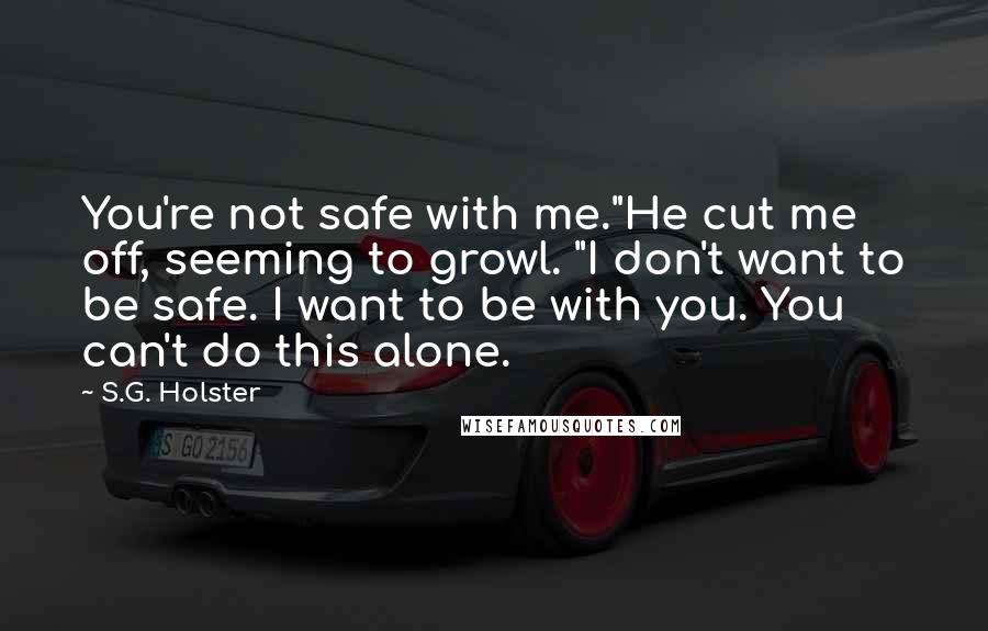 S.G. Holster quotes: You're not safe with me."He cut me off, seeming to growl. "I don't want to be safe. I want to be with you. You can't do this alone. S.G. Holster quotes: You're not safe with me."He cut me off, seeming to growl. "I don't want to be safe. I want to be with you. You can't do this alone.