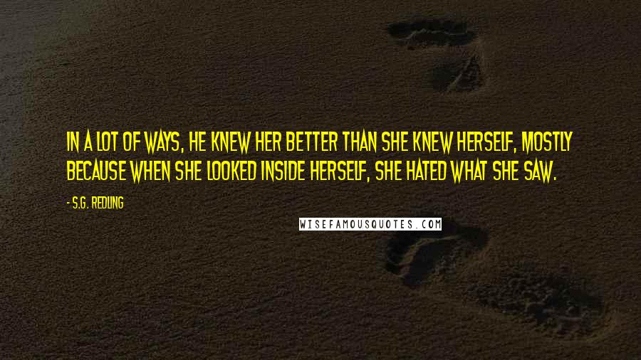 S.G. Redling quotes: In a lot of ways, he knew her better than she knew herself, mostly because when she looked inside herself, she hated what she saw.
