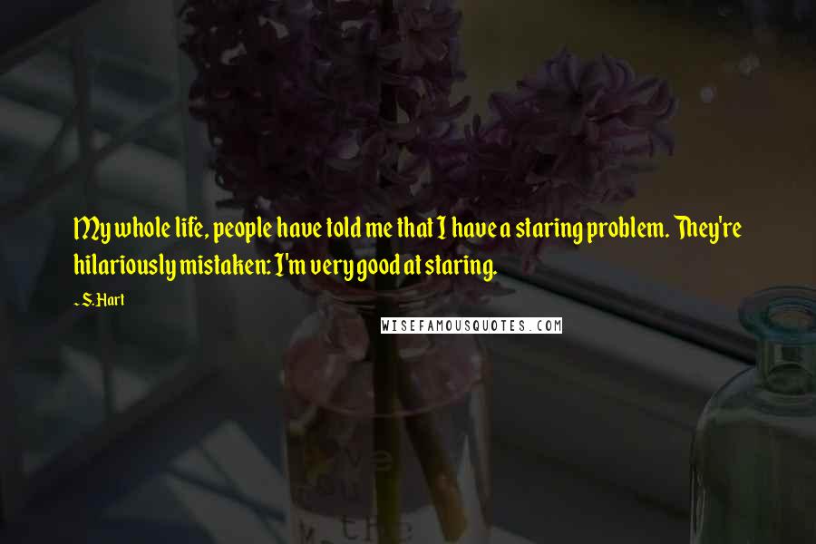 S. Hart quotes: My whole life, people have told me that I have a staring problem. They're hilariously mistaken: I'm very good at staring. S. Hart quotes: My whole life, people have told me that I have a staring problem. They're hilariously mistaken: I'm very good at staring.