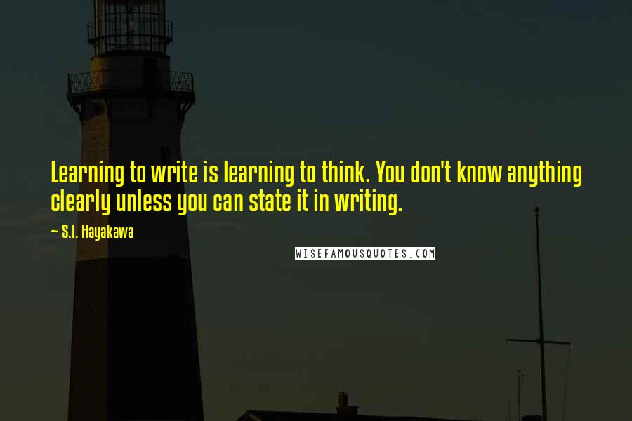S.I. Hayakawa quotes: Learning to write is learning to think. You don't know anything clearly unless you can state it in writing. S.I. Hayakawa quotes: Learning to write is learning to think. You don't know anything clearly unless you can state it in writing.