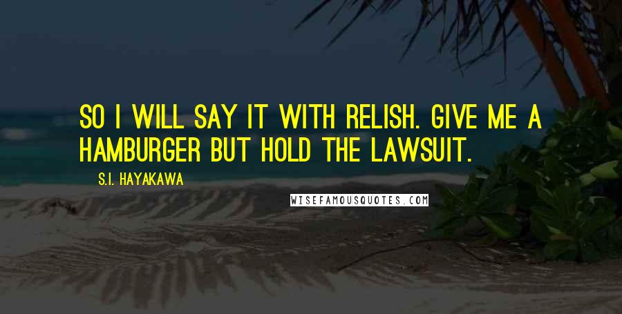 S.I. Hayakawa quotes: So I will say it with relish. Give me a hamburger but hold the lawsuit.