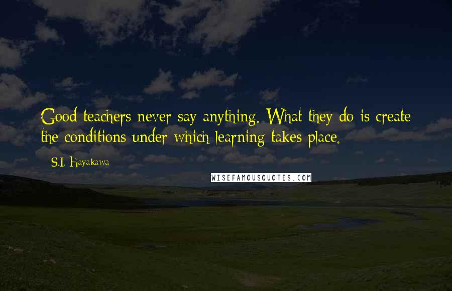 S.I. Hayakawa quotes: Good teachers never say anything. What they do is create the conditions under which learning takes place.