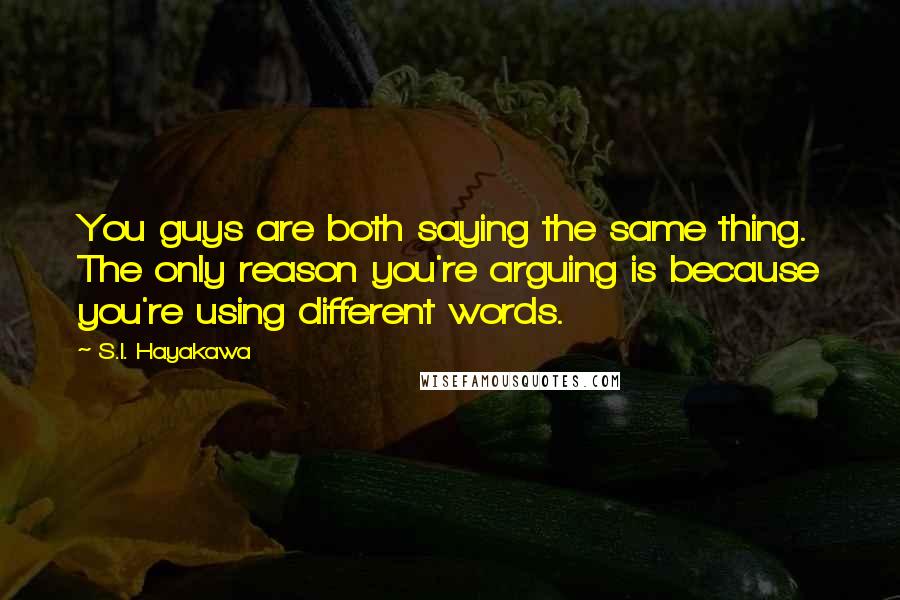 S.I. Hayakawa quotes: You guys are both saying the same thing. The only reason you're arguing is because you're using different words. S.I. Hayakawa quotes: You guys are both saying the same thing. The only reason you're arguing is because you're using different words.