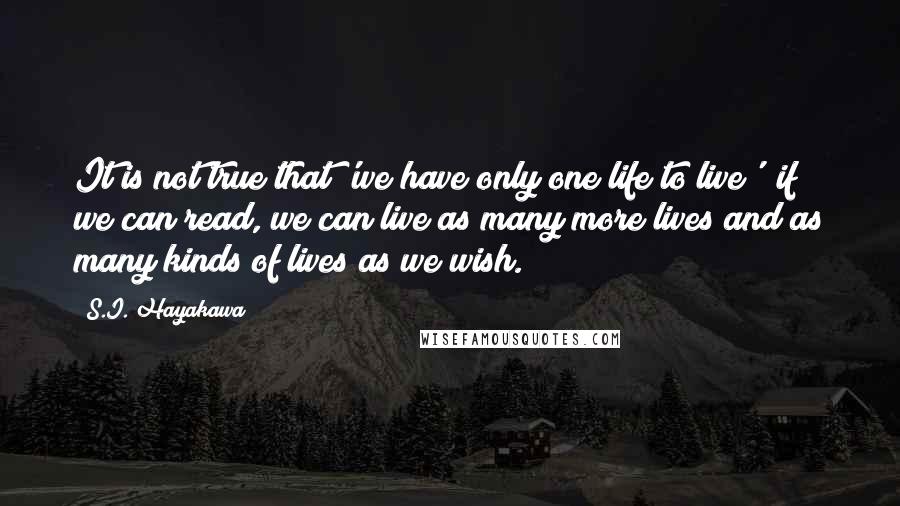 S.I. Hayakawa quotes: It is not true that 'we have only one life to live'; if we can read, we can live as many more lives and as many kinds of lives as S.I. Hayakawa quotes: It is not true that 'we have only one life to live'; if we can read, we can live as many more lives and as many kinds of lives as
