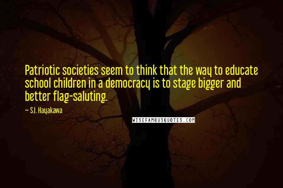 S.I. Hayakawa quotes: Patriotic societies seem to think that the way to educate school children in a democracy is to stage bigger and better flag-saluting. S.I. Hayakawa quotes: Patriotic societies seem to think that the way to educate school children in a democracy is to stage bigger and better flag-saluting.