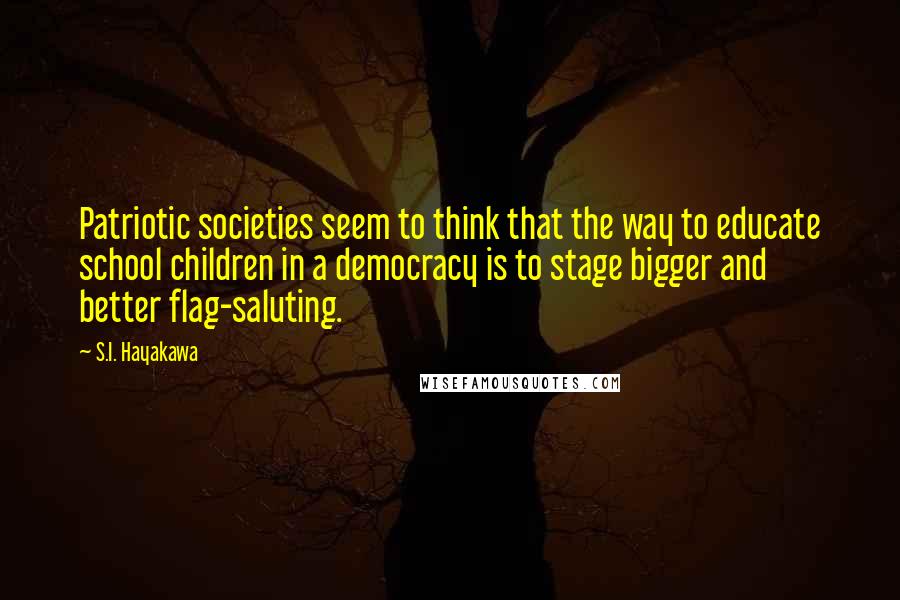 S.I. Hayakawa quotes: Patriotic societies seem to think that the way to educate school children in a democracy is to stage bigger and better flag-saluting.