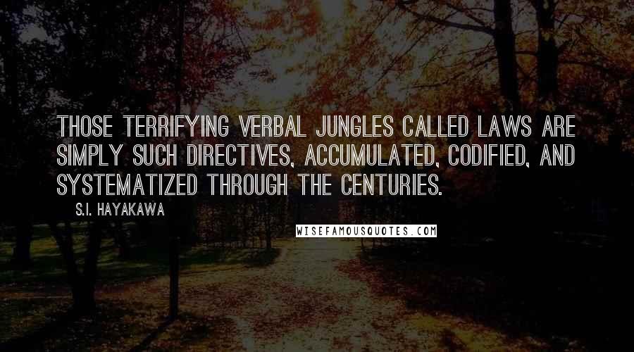 S.I. Hayakawa quotes: Those terrifying verbal jungles called laws are simply such directives, accumulated, codified, and systematized through the centuries. S.I. Hayakawa quotes: Those terrifying verbal jungles called laws are simply such directives, accumulated, codified, and systematized through the centuries.