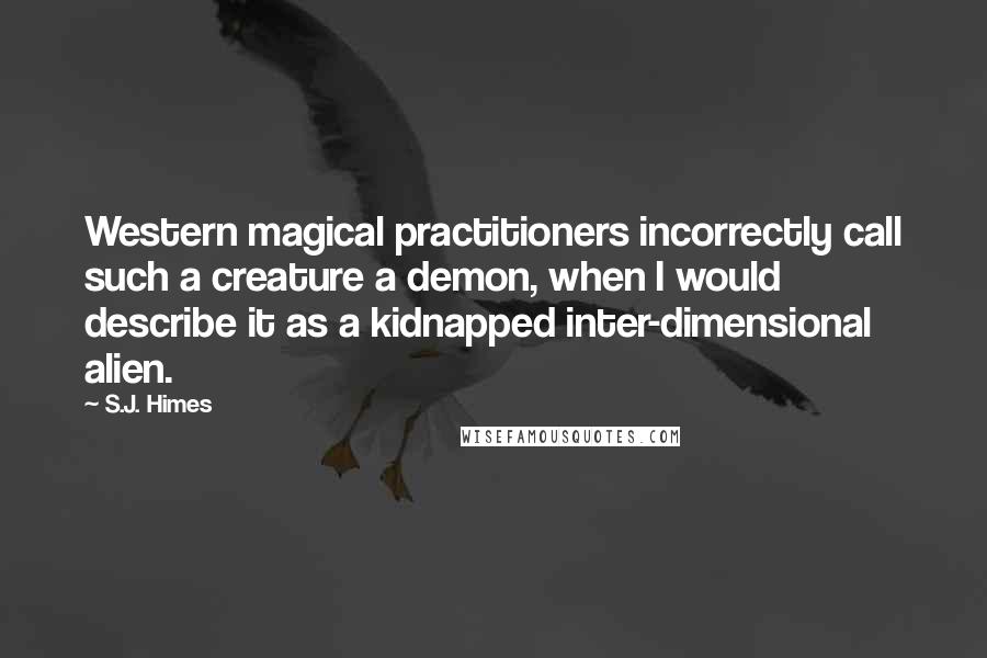S.J. Himes quotes: Western magical practitioners incorrectly call such a creature a demon, when I would describe it as a kidnapped inter-dimensional alien. S.J. Himes quotes: Western magical practitioners incorrectly call such a creature a demon, when I would describe it as a kidnapped inter-dimensional alien.