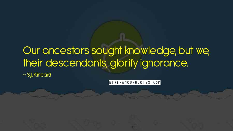 S.J. Kincaid quotes: Our ancestors sought knowledge, but we, their descendants, glorify ignorance.