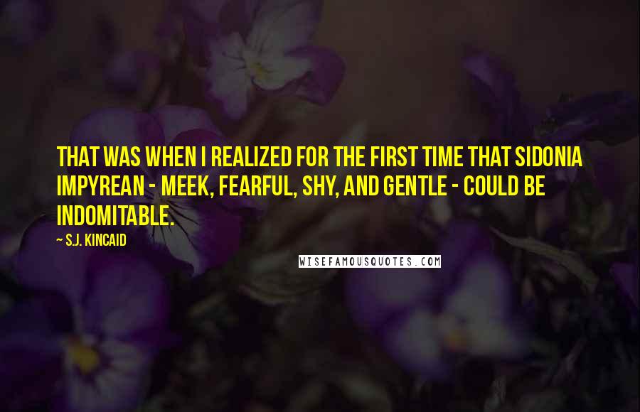 S.J. Kincaid quotes: That was when I realized for the first time that Sidonia Impyrean - meek, fearful, shy, and gentle - could be indomitable. S.J. Kincaid quotes: That was when I realized for the first time that Sidonia Impyrean - meek, fearful, shy, and gentle - could be indomitable.