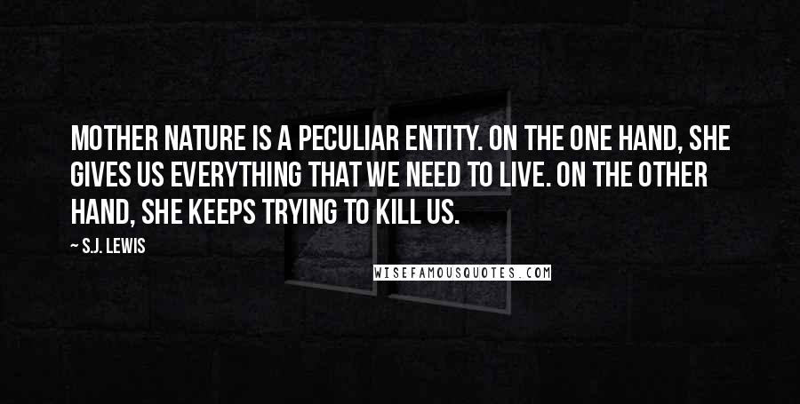 S.J. Lewis quotes: Mother Nature is a peculiar entity. On the one hand, she gives us everything that we need to live. On the other hand, she keeps trying to kill us.