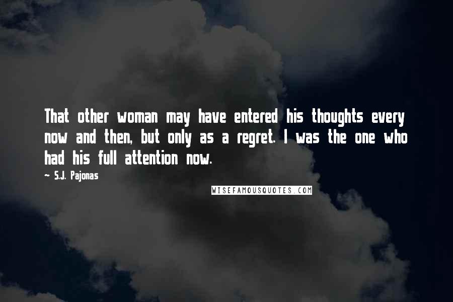 S.J. Pajonas quotes: That other woman may have entered his thoughts every now and then, but only as a regret. I was the one who had his full attention now. S.J. Pajonas quotes: That other woman may have entered his thoughts every now and then, but only as a regret. I was the one who had his full attention now.