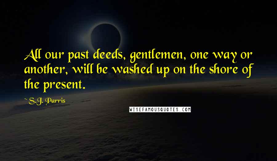 S.J. Parris quotes: All our past deeds, gentlemen, one way or another, will be washed up on the shore of the present.