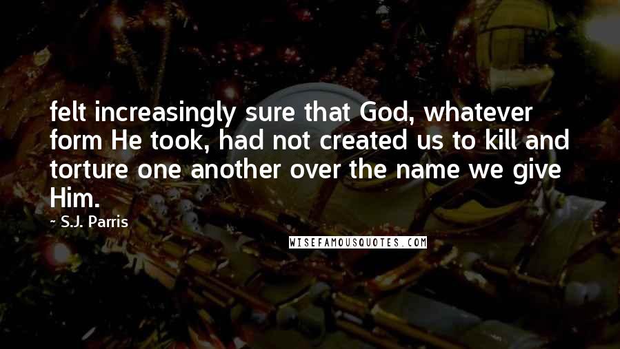 S.J. Parris quotes: felt increasingly sure that God, whatever form He took, had not created us to kill and torture one another over the name we give Him.