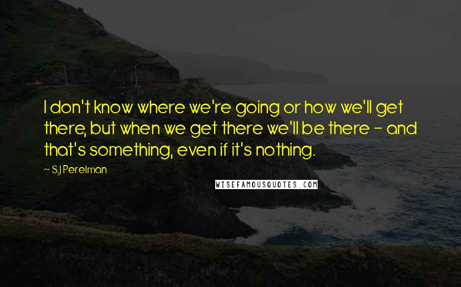 S.J Perelman quotes: I don't know where we're going or how we'll get there, but when we get there we'll be there - and that's something, even if it's nothing.