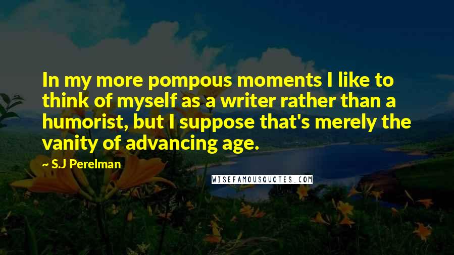 S.J Perelman quotes: In my more pompous moments I like to think of myself as a writer rather than a humorist, but I suppose that's merely the vanity of advancing age.