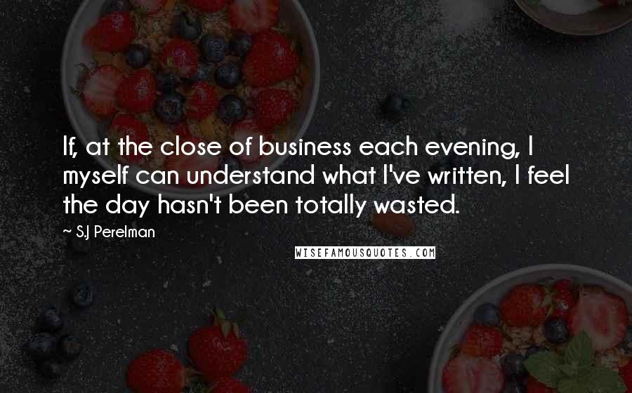 S.J Perelman quotes: If, at the close of business each evening, I myself can understand what I've written, I feel the day hasn't been totally wasted.