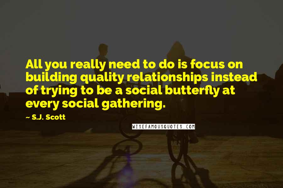 S.J. Scott quotes: All you really need to do is focus on building quality relationships instead of trying to be a social butterfly at every social gathering.