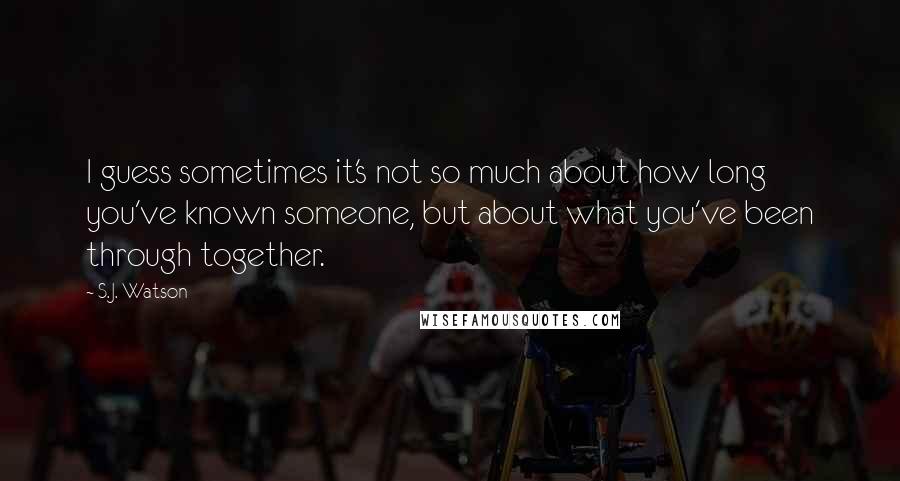 S.J. Watson quotes: I guess sometimes it's not so much about how long you've known someone, but about what you've been through together.