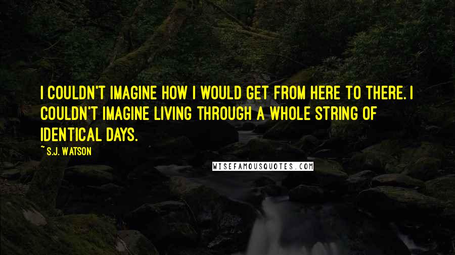 S.J. Watson quotes: I couldn't imagine how i would get from here to there. i couldn't imagine living through a whole string of identical days. S.J. Watson quotes: I couldn't imagine how i would get from here to there. i couldn't imagine living through a whole string of identical days.