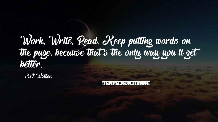 S.J. Watson quotes: Work. Write. Read. Keep putting words on the page, because that's the only way you'll get better.