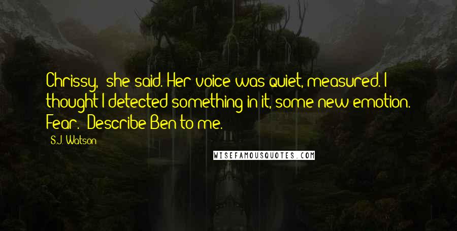 S.J. Watson quotes: Chrissy," she said. Her voice was quiet, measured. I thought I detected something in it, some new emotion. Fear. "Describe Ben to me. S.J. Watson quotes: Chrissy," she said. Her voice was quiet, measured. I thought I detected something in it, some new emotion. Fear. "Describe Ben to me.