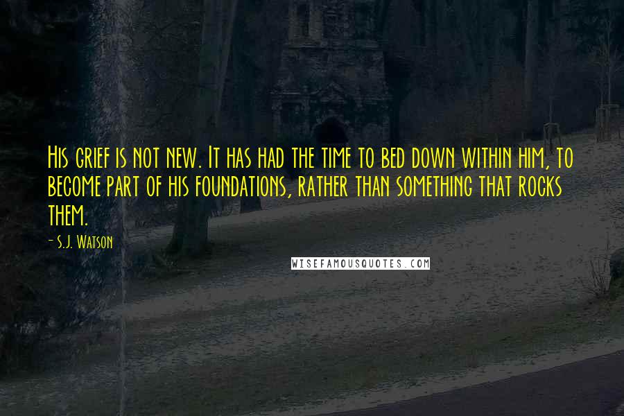 S.J. Watson quotes: His grief is not new. It has had the time to bed down within him, to become part of his foundations, rather than something that rocks them. S.J. Watson quotes: His grief is not new. It has had the time to bed down within him, to become part of his foundations, rather than something that rocks them.