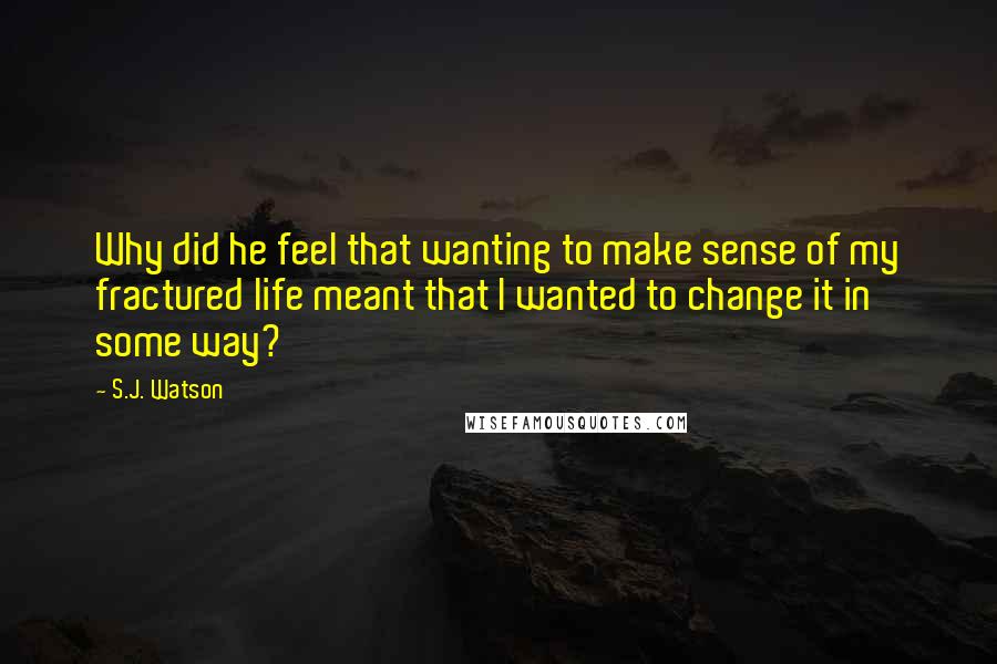 S.J. Watson quotes: Why did he feel that wanting to make sense of my fractured life meant that I wanted to change it in some way? S.J. Watson quotes: Why did he feel that wanting to make sense of my fractured life meant that I wanted to change it in some way?