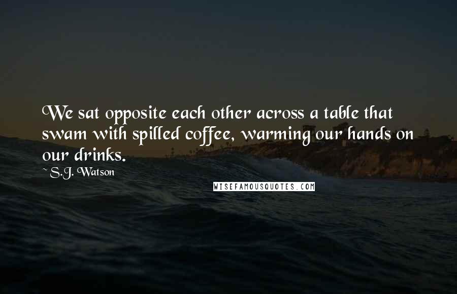 S.J. Watson quotes: We sat opposite each other across a table that swam with spilled coffee, warming our hands on our drinks. S.J. Watson quotes: We sat opposite each other across a table that swam with spilled coffee, warming our hands on our drinks.