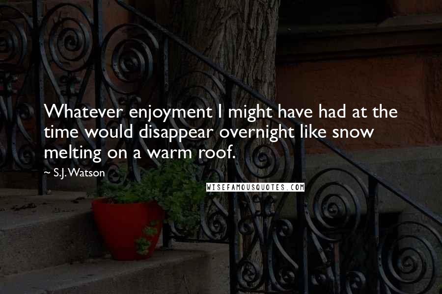 S.J. Watson quotes: Whatever enjoyment I might have had at the time would disappear overnight like snow melting on a warm roof. S.J. Watson quotes: Whatever enjoyment I might have had at the time would disappear overnight like snow melting on a warm roof.