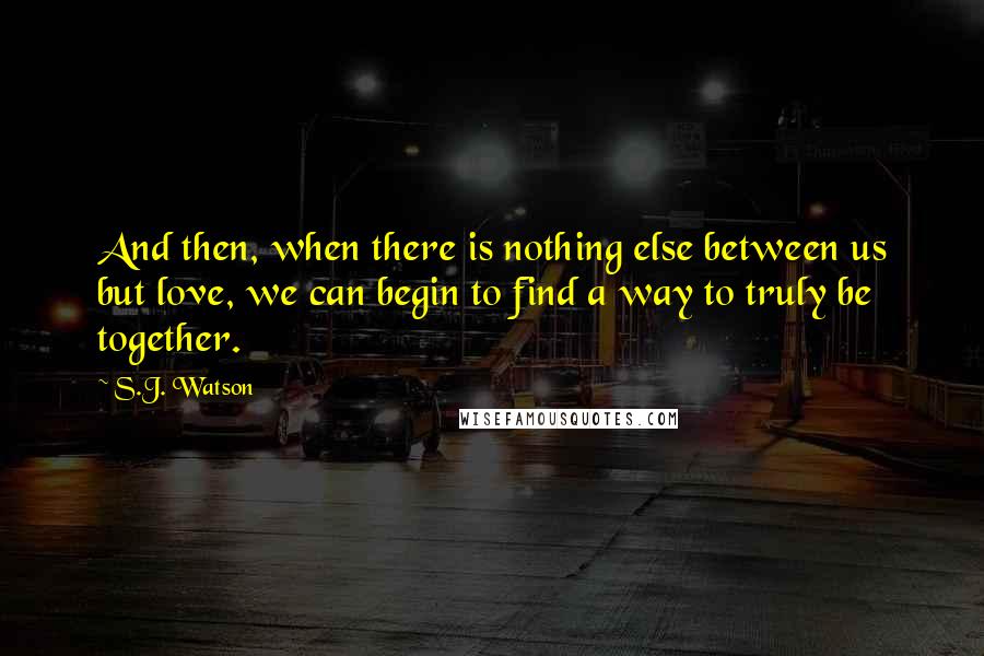 S.J. Watson quotes: And then, when there is nothing else between us but love, we can begin to find a way to truly be together. S.J. Watson quotes: And then, when there is nothing else between us but love, we can begin to find a way to truly be together.