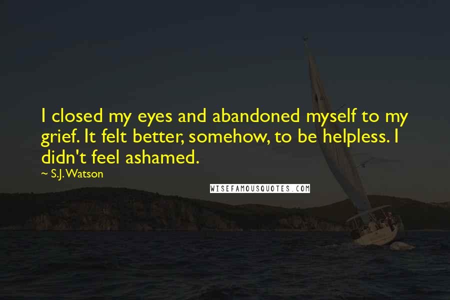 S.J. Watson quotes: I closed my eyes and abandoned myself to my grief. It felt better, somehow, to be helpless. I didn't feel ashamed. S.J. Watson quotes: I closed my eyes and abandoned myself to my grief. It felt better, somehow, to be helpless. I didn't feel ashamed.