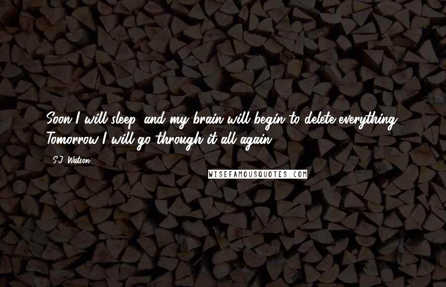 S.J. Watson quotes: Soon I will sleep, and my brain will begin to delete everything. Tomorrow I will go through it all again. S.J. Watson quotes: Soon I will sleep, and my brain will begin to delete everything. Tomorrow I will go through it all again.