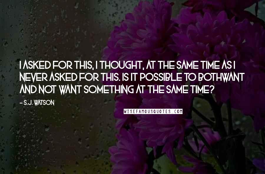 S.J. Watson quotes: I asked for this, I thought, at the same time as I never asked for this. Is it possible to bothwant and not want something at the same time?