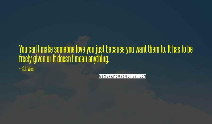 S.J. West quotes: You can't make someone love you just because you want them to. It has to be freely given or it doesn't mean anything.