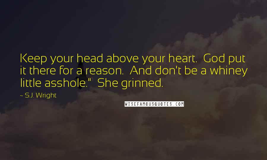S.J. Wright quotes: Keep your head above your heart. God put it there for a reason. And don't be a whiney little asshole." She grinned. S.J. Wright quotes: Keep your head above your heart. God put it there for a reason. And don't be a whiney little asshole." She grinned.