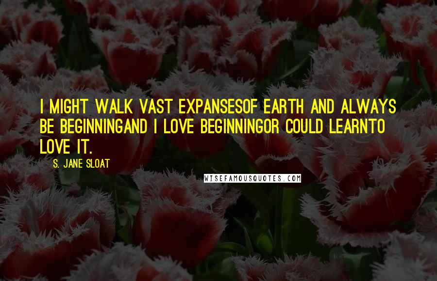 S. Jane Sloat quotes: I might walk vast expansesof earth and always be beginningand I love beginningor could learnto love it.