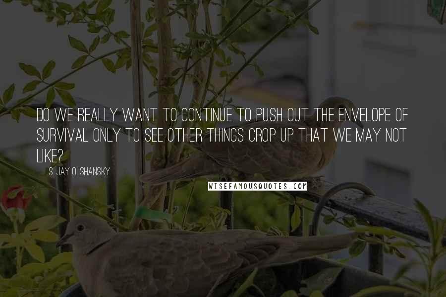 S. Jay Olshansky quotes: Do we really want to continue to push out the envelope of survival only to see other things crop up that we may not like?