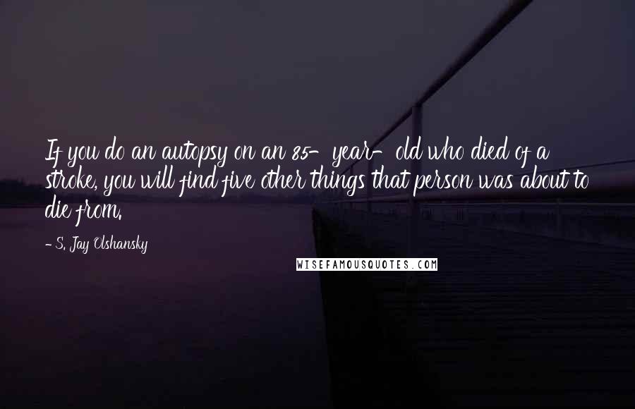 S. Jay Olshansky quotes: If you do an autopsy on an 85-year-old who died of a stroke, you will find five other things that person was about to die from.