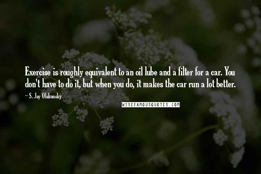 S. Jay Olshansky quotes: Exercise is roughly equivalent to an oil lube and a filter for a car. You don't have to do it, but when you do, it makes the car run a