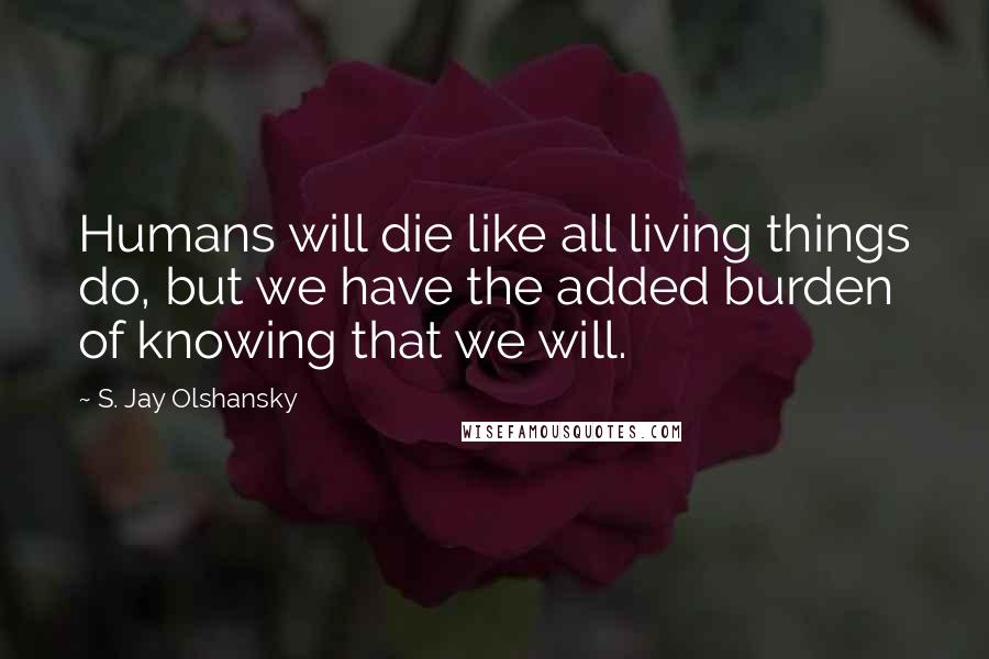 S. Jay Olshansky quotes: Humans will die like all living things do, but we have the added burden of knowing that we will.