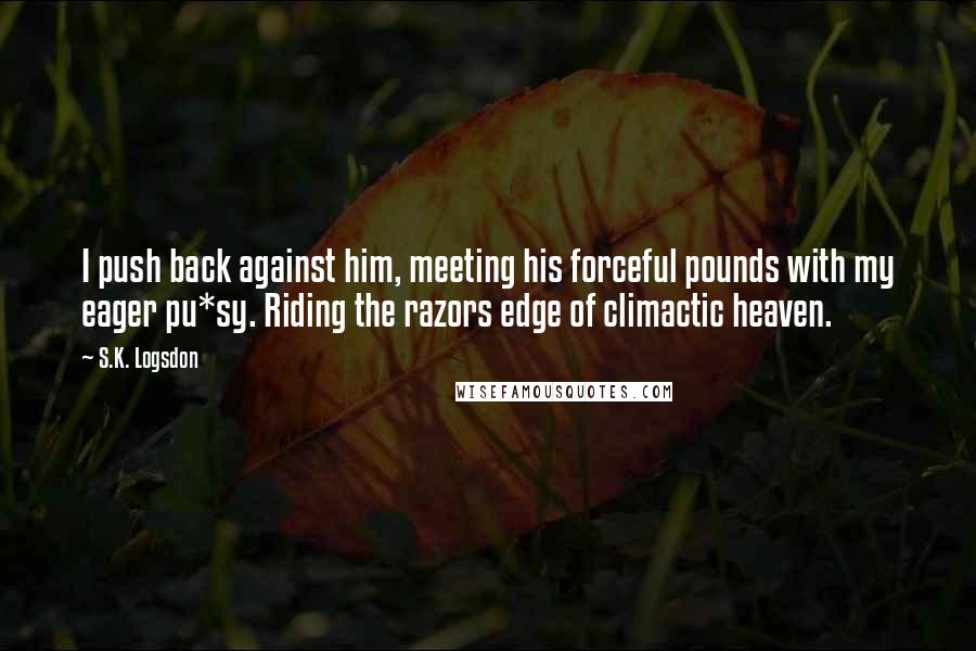 S.K. Logsdon quotes: I push back against him, meeting his forceful pounds with my eager pu*sy. Riding the razors edge of climactic heaven. S.K. Logsdon quotes: I push back against him, meeting his forceful pounds with my eager pu*sy. Riding the razors edge of climactic heaven.